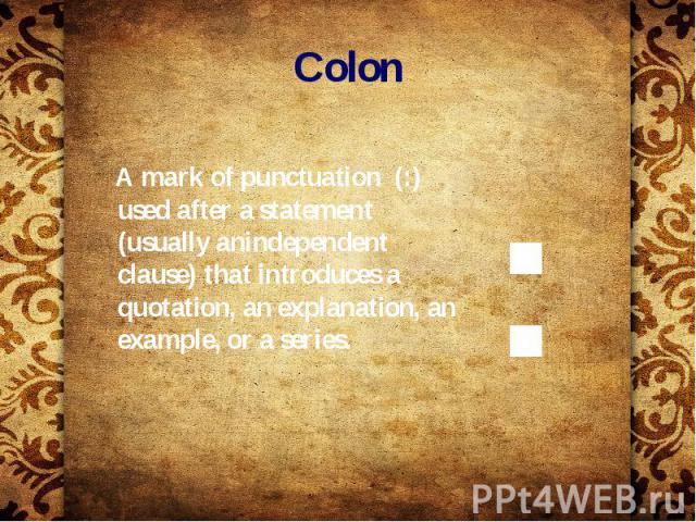 Colon A mark of punctuation (:) used after a statement (usually anindependent clause) that introduces a quotation, an explanation, an example, or a series.