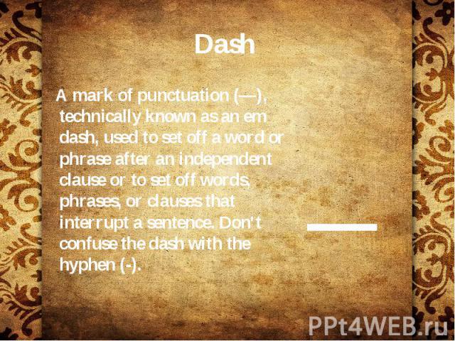 Dash A mark of punctuation (—), technically known as an em dash, used to set off a word or phrase after an independent clause or to set off words, phrases, or clauses that interrupt a sentence. Don't confuse the dash with the hyphen (-).
