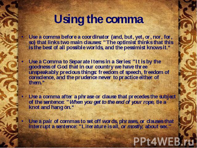 Using the comma Use a comma before a coordinator (and, but, yet, or, nor, for, so) that links two main clauses: "The optimist thinks that this is the best of all possible worlds, and the pessimist knows it.“ Use a Comma to Separate Items in a S…