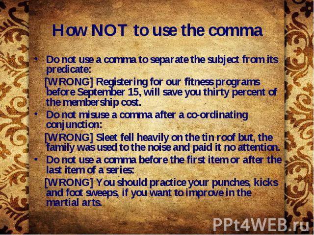 How NOT to use the comma Do not use a comma to separate the subject from its predicate: [WRONG] Registering for our fitness programs before September 15, will save you thirty percent of the membership cost. Do not misuse a comma after a co-ordinatin…