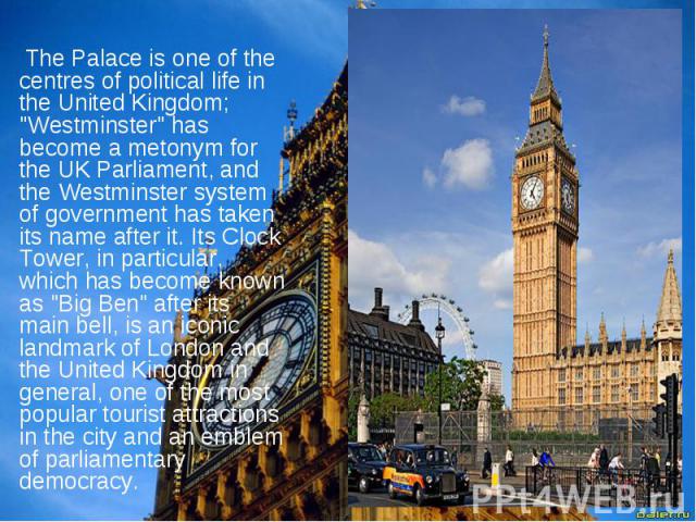 The Palace is one of the centres of political life in the United Kingdom; "Westminster" has become a metonym for the UK Parliament, and the Westminster system of government has taken its name after it. Its Clock Tower, in particular, which…