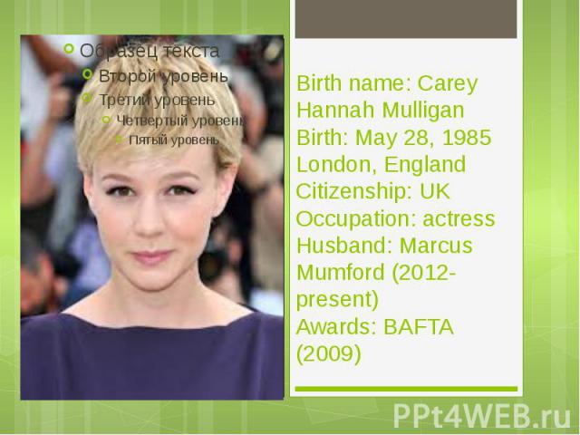 Birth name: Carey Hannah Mulligan Birth: May 28, 1985 London, England Citizenship: UK Occupation: actress Husband: Marcus Mumford (2012-present) Awards: BAFTA (2009)