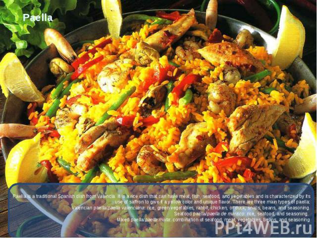 Paella Paella is a traditional Spanish dish from Valencia. It is a rice dish that can have meat, fish, seafood, and vegetables and is characterized by its use of saffron to give it a yellow color and unique flavor. There are three main types of pael…