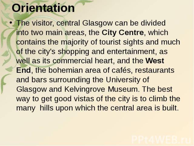 Orientation The visitor, central Glasgow can be divided into two main areas, the City Centre, which contains the majority of tourist sights and much of the city's shopping and entertainment, as well as its commercial heart, and the West En…
