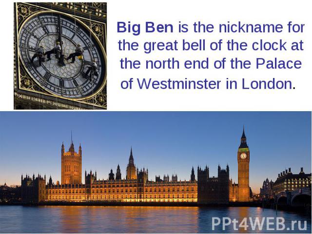 Big Ben is the nickname for the great bell of the clock at the north end of the Palace of Westminster in London.