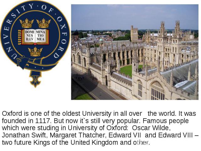 Oxford is one of the oldest University in all over the world. It was founded in 1117. But now it`s still very popular. Famous people which were studing in University of Oxford:  Oscar Wilde, Jonathan Swift, Margaret Thatcher, Edward VII and Edw…