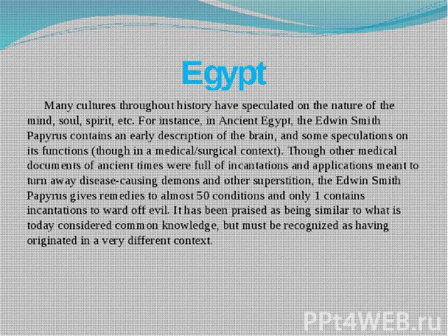 Egypt Many cultures throughout history have speculated on the nature of the mind, soul, spirit, etc. For instance, in Ancient Egypt, the Edwin Smith Papyrus contains an early description of the brain, and some speculations on its functions (though i…