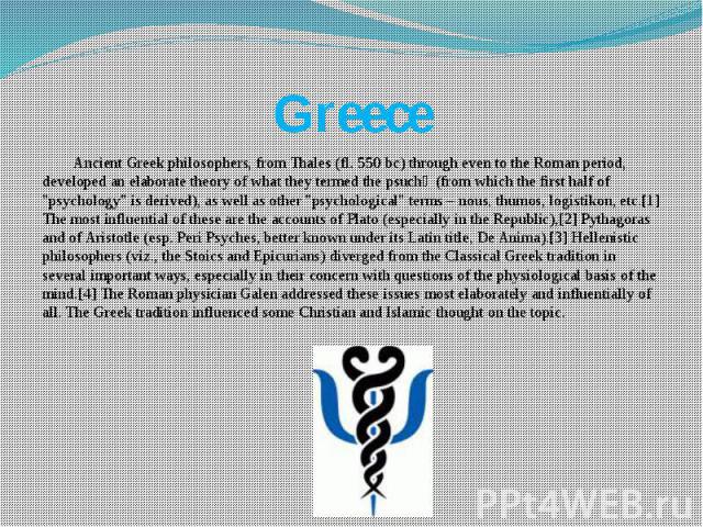 Greece Ancient Greek philosophers, from Thales (fl. 550 bc) through even to the Roman period, developed an elaborate theory of what they termed the psuchẽ (from which the first half of "psychology" is derived), as well as other "psych…