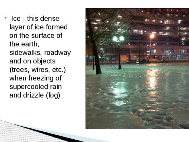 Ice - this dense layer of ice formed on the surface of the earth, sidewalks, roadway and on objects (trees, wires, etc.) when freezing of supercooled rain and drizzle (fog)