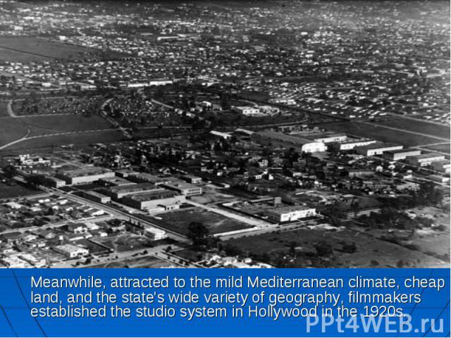 Meanwhile, attracted to the mild Mediterranean climate, cheap land, and the state's wide variety of geography, filmmakers established the studio system in Hollywood in the 1920s. Meanwhile, attracted to the mild Mediterranean climate, cheap land, an…