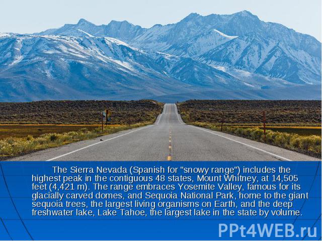 The Sierra Nevada (Spanish for "snowy range") includes the highest peak in the contiguous 48 states, Mount Whitney, at 14,505 feet (4,421 m). The range embraces Yosemite Valley, famous for its glacially carved domes, and Sequoia National P…
