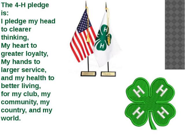 The 4-H pledge is: I pledge my head to clearer thinking, My heart to greater loyalty, My hands to larger service, and my health to better living, for my club, my community, my country, and my world.