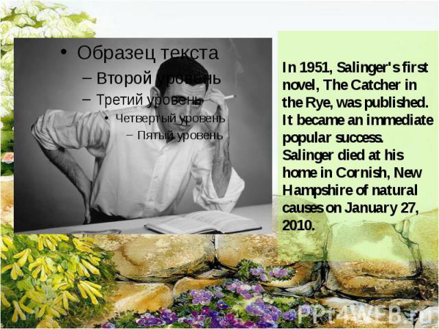 In 1951, Salinger's first novel, The Catcher in the Rye, was published. It became an immediate popular success. Salinger died at his home in Cornish, New Hampshire of natural causes on January 27, 2010.
