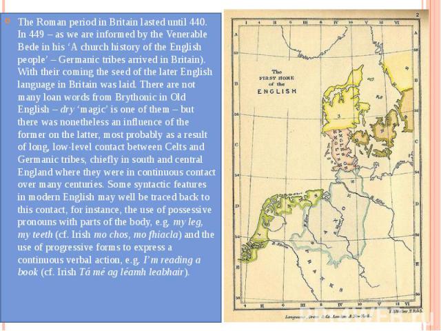 The Roman period in Britain lasted until 440. In 449 – as we are informed by the Venerable Bede in his ‘A church history of the English people’ – Germanic tribes arrived in Britain). With their coming the seed of the later English language in Britai…