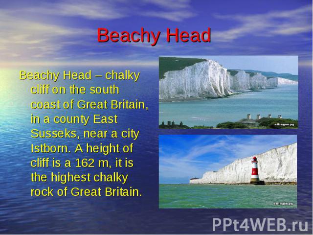 Beachy Head Beachy Head – chalky cliff on the south coast of Great Britain, in a county East Susseks, near a city Istborn. A height of cliff is a 162 m, it is the highest chalky rock of Great Britain.