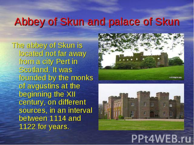 Abbey of Skun and palace of Skun The abbey of Skun is located not far away from a city Pert in Scotland. It was founded by the monks of avgustins at the beginning the XII century, on different sources, in an interval between 1114 and 1122 for years.