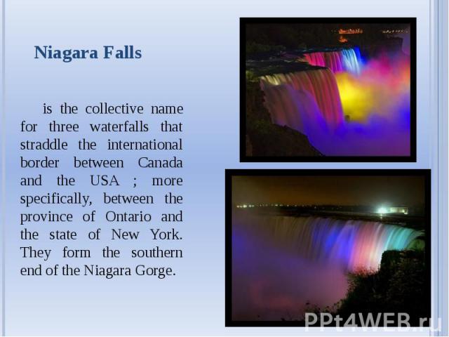 Niagara Falls is the collective name for three waterfalls that straddle the international border between Canada and the USA ; more specifically, between the province of Ontario and the state of New York. They form the southern end of the Niagara Gorge.