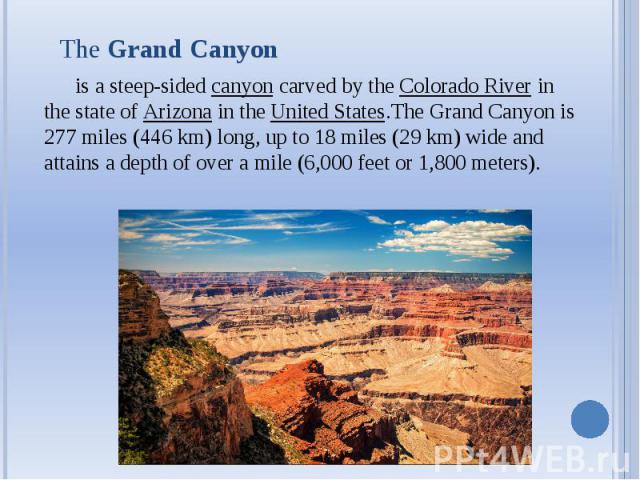 The Grand Canyon is a steep-sided canyon carved by the Colorado River in the state of Arizona in the United States.The Grand Canyon is 277 miles (446 km) long, up to 18 miles (29 km) wide and attains a depth of over a mile (6,000 feet or 1…