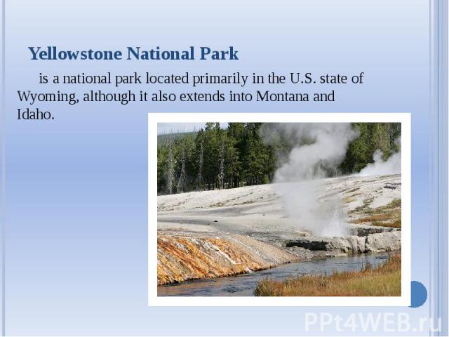 Yellowstone National Park is a national park located primarily in the U.S. state of Wyoming, although it also extends into Montana and Idaho.