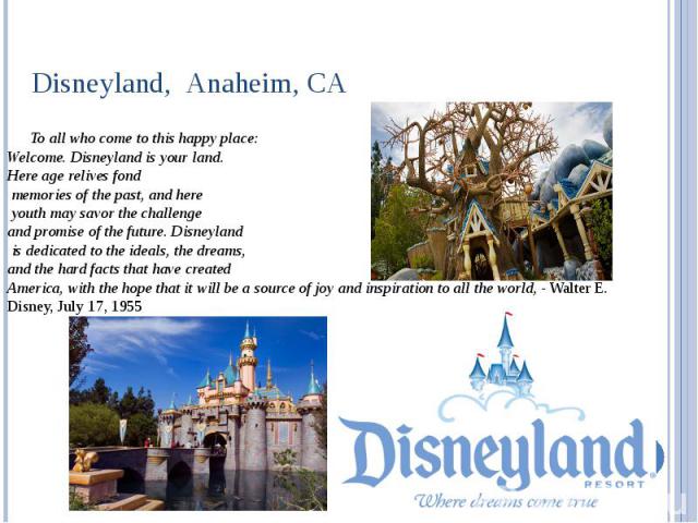 Disneyland,  Anaheim, CA To all who come to this happy place: Welcome. Disneyland is your land. Here age relives fond memories of the past, and here youth may savor the challenge and promise of the future. Disneyland is dedicated to the ideals,…