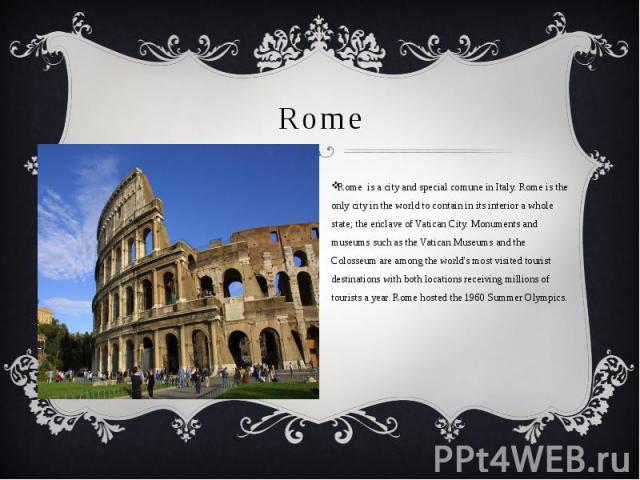 Rome Rome is a city and special comune in Italy. Rome is the only city in the world to contain in its interior a whole state; the enclave of Vatican City. Monuments and museums such as the Vatican Museums and the Colosseum are among the world's most…