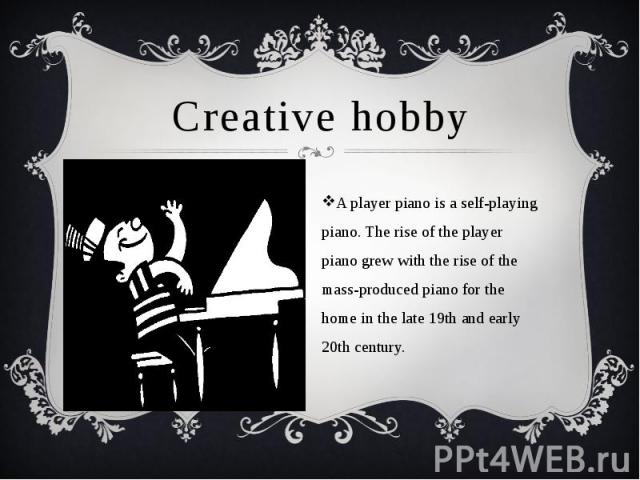 Creative hobby A player piano is a self-playing piano. The rise of the player piano grew with the rise of the mass-produced piano for the home in the late 19th and early 20th century.