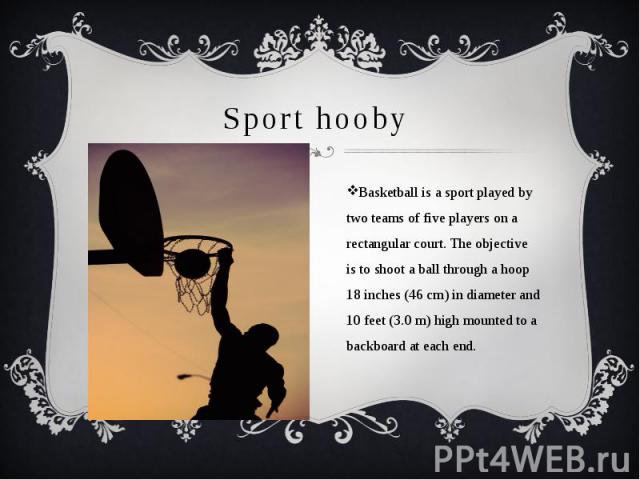 Sport hooby Basketball is a sport played by two teams of five players on a rectangular court. The objective is to shoot a ball through a hoop 18 inches (46 cm) in diameter and 10 feet (3.0 m) high mounted to a backboard at each end.