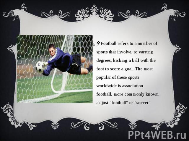 Football refers to a number of sports that involve, to varying degrees, kicking a ball with the foot to score a goal. The most popular of these sports worldwide is association football, more commonly known as just "football" or "socce…