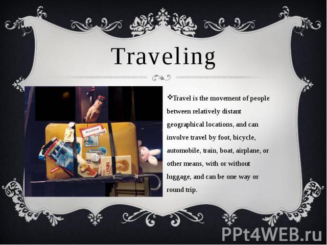 Traveling Travel is the movement of people between relatively distant geographical locations, and can involve travel by foot, bicycle, automobile, train, boat, airplane, or other means, with or without luggage, and can be one way or round trip.