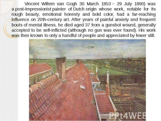 Vincent Willem van Gogh 30 March 1853 – 29 July 1890) was a post-Impressionist painter of Dutch origin whose work, notable for its rough beauty, emotional honesty and bold color, had a far-reaching influence on 20th-century …
