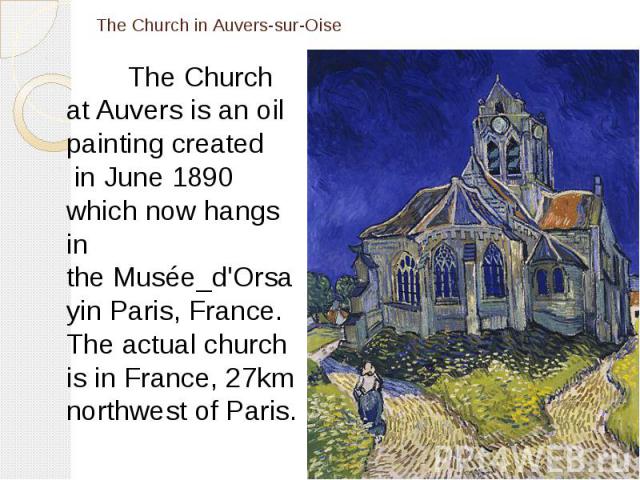 The Church in Auvers-sur-Oise The Church at Auvers is an oil painting created  in June 1890 which now hangs in the Musée_d'Orsayin Paris, France. The actual church is in France, 27km northwest of Paris.