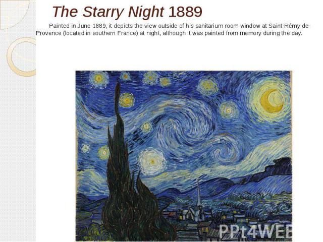 The Starry Night 1889 Painted in June 1889, it depicts the view outside of his sanitarium room window at Saint-Rémy-de-Provence (located in southern France) at night, although it was painted from memory during the day. 