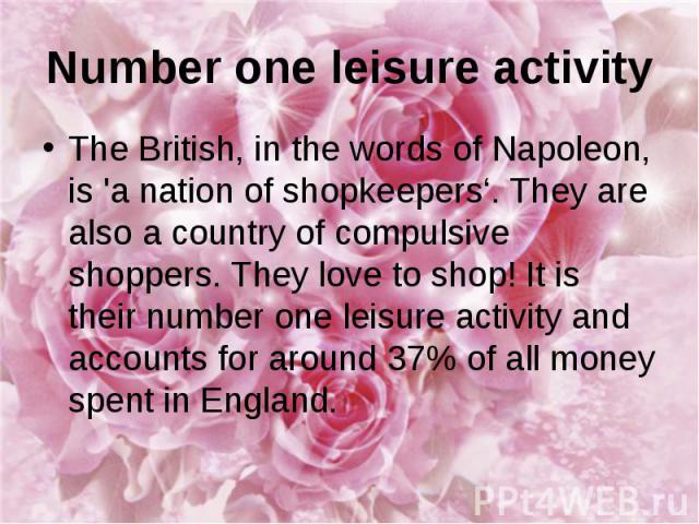 Number one leisure activity The British, in the words of Napoleon, is 'a nation of shopkeepers‘. They are also a country of compulsive shoppers. They love to shop! It is their number one leisure activity and accounts for around 37% of all money spen…