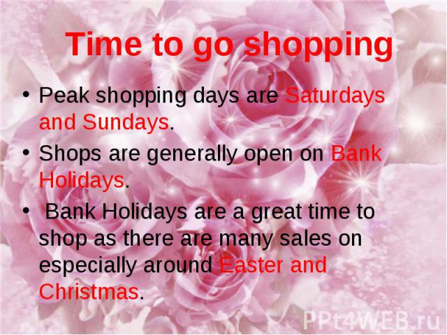 Time to go shopping Peak shopping days are Saturdays and Sundays. Shops are generally open on Bank Holidays. Bank Holidays are a great time to shop as there are many sales on especially around Easter and Christmas.