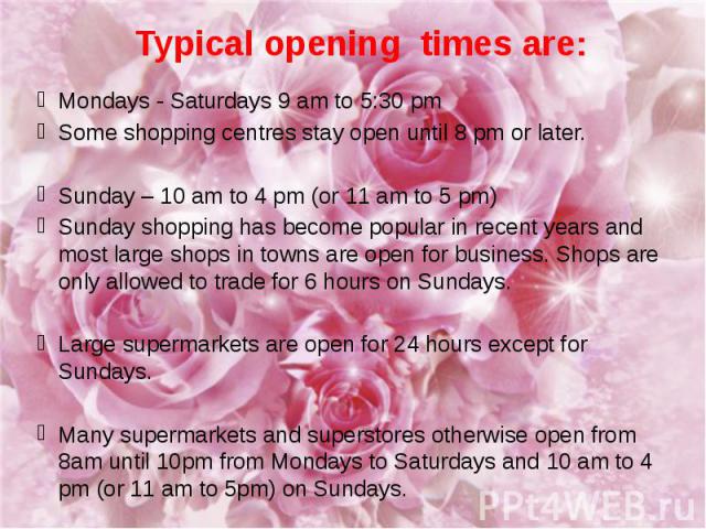 Typical opening times are: Mondays - Saturdays 9 am to 5:30 pm Some shopping centres stay open until 8 pm or later. Sunday – 10 am to 4 pm (or 11 am to 5 pm) Sunday shopping has become popular in recent years and most large shops in towns are open f…