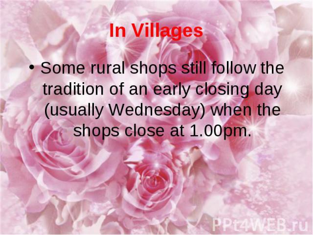 In Villages Some rural shops still follow the tradition of an early closing day (usually Wednesday) when the shops close at 1.00pm.
