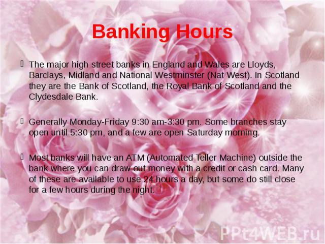 Banking Hours The major high street banks in England and Wales are Lloyds, Barclays, Midland and National Westminster (Nat West). In Scotland they are the Bank of Scotland, the Royal Bank of Scotland and the Clydesdale Bank. Generally Monday-Friday …