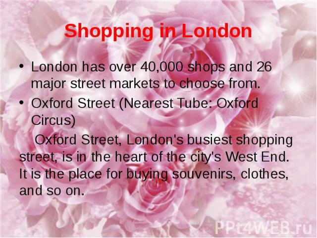 Shopping in London London has over 40,000 shops and 26 major street markets to choose from. Oxford Street (Nearest Tube: Oxford Circus) Oxford Street, London's busiest shopping street, is in the heart of the city's West End. It is the place for buyi…