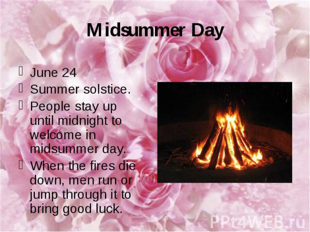Midsummer Day June 24 Summer solstice. People stay up until midnight to welcome in midsummer day. When the fires die down, men run or jump through it to bring good luck.