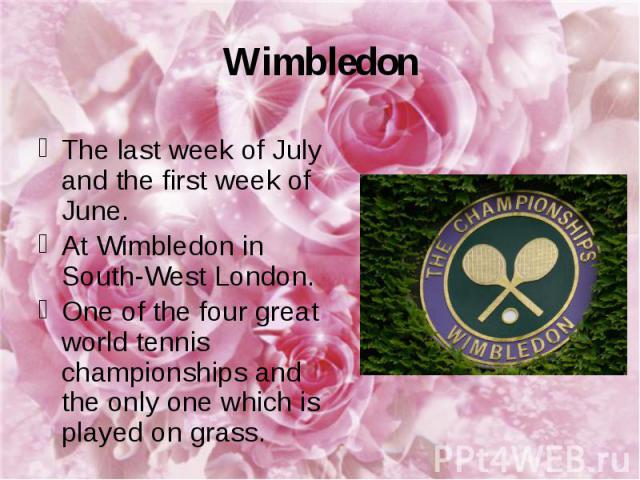 Wimbledon The last week of July and the first week of June. At Wimbledon in South-West London. One of the four great world tennis championships and the only one which is played on grass.