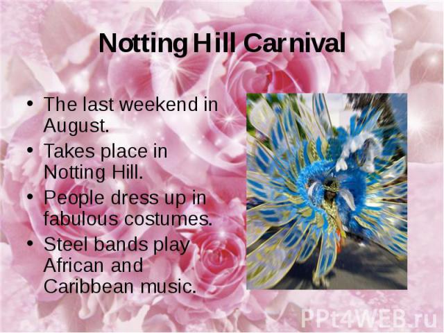 Notting Hill Carnival The last weekend in August. Takes place in Notting Hill. People dress up in fabulous costumes. Steel bands play African and Caribbean music.