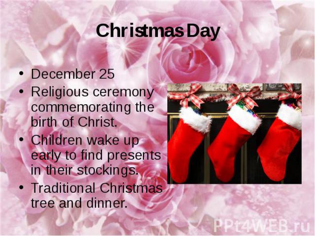 Christmas Day December 25 Religious ceremony commemorating the birth of Christ. Children wake up early to find presents in their stockings. Traditional Christmas tree and dinner.