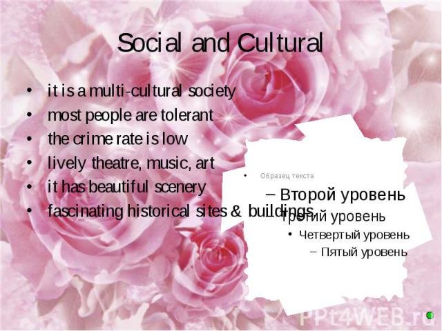 Social and Cultural it is a multi-cultural society most people are tolerant the crime rate is low lively theatre, music, art it has beautiful scenery fascinating historical sites & buildings.