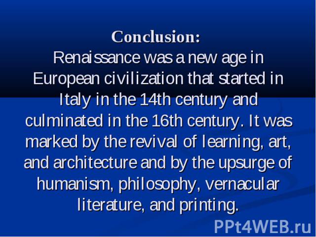 Conclusion: Renaissance was a new age in European civilization that started in Italy in the 14th century and culminated in the 16th century. It was marked by the revival of learning, art, and architecture and by the upsurge of humanism, philosophy, …