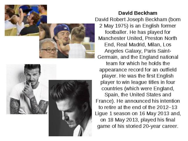 David Beckham David Robert Joseph Beckham (born 2 May 1975) is an English former footballer. He has played for Manchester United, Preston North End, Real Madrid, Milan, Los Angeles Galaxy, Paris Saint-Germain, and the England national team for which…