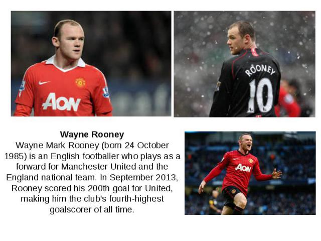 Wayne Rooney Wayne Mark Rooney (born 24 October 1985) is an English footballer who plays as a forward for Manchester United and the England national team. In September 2013, Rooney scored his 200th goal for United, making him the club's fourth-highe…