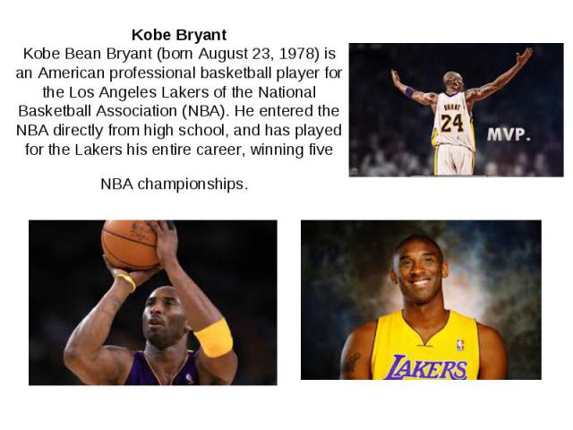 Kobe Bryant Kobe Bean Bryant (born August 23, 1978) is an American professional basketball player for the Los Angeles Lakers of the National Basketball Association (NBA). He entered the NBA directly from high school, and has played for the Lakers hi…