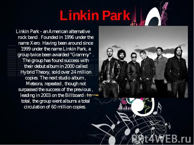 Linkin Park - an American alternative rock band . Founded in 1996 under the name Xero. Having been around since 1999 under the name Linkin Park, a group twice been awarded "Grammy" . The group has found success with their debut album in 20…