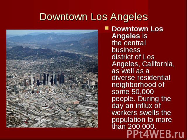 Downtown Los Angeles Downtown Los Angeles is the central business district of Los Angeles, California, as well as a diverse residential neighborhood of some 50,000 people. During the day an influx of workers swells the …