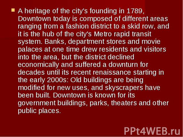 A heritage of the city's founding in 1789, Downtown today is composed of different areas ranging from a fashion district to a skid row, and it is the hub of the city's Metro rapid transit system. Banks, department stores&nbs…